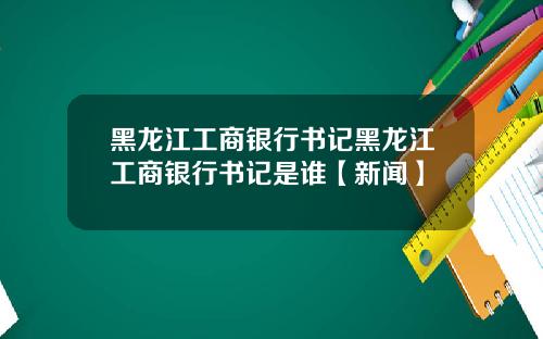 黑龙江工商银行书记黑龙江工商银行书记是谁【新闻】