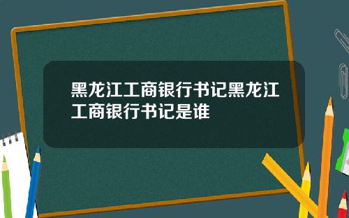 黑龙江工商银行书记黑龙江工商银行书记是谁