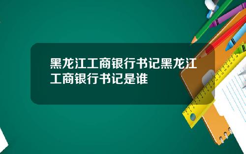 黑龙江工商银行书记黑龙江工商银行书记是谁