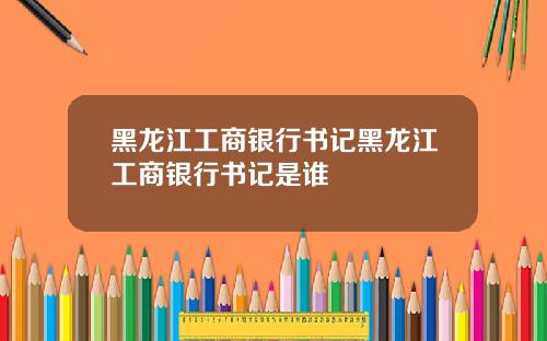 黑龙江工商银行书记黑龙江工商银行书记是谁