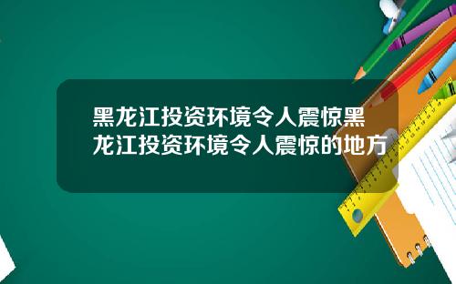 黑龙江投资环境令人震惊黑龙江投资环境令人震惊的地方