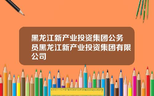 黑龙江新产业投资集团公务员黑龙江新产业投资集团有限公司