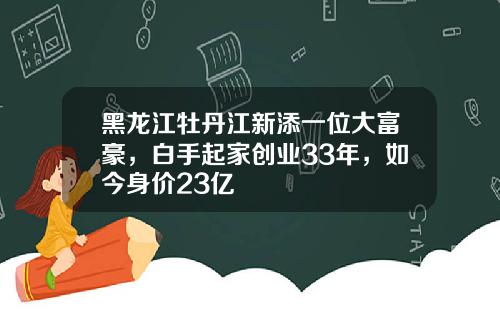 黑龙江牡丹江新添一位大富豪，白手起家创业33年，如今身价23亿