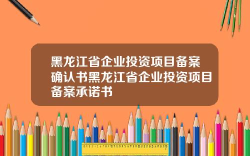 黑龙江省企业投资项目备案确认书黑龙江省企业投资项目备案承诺书