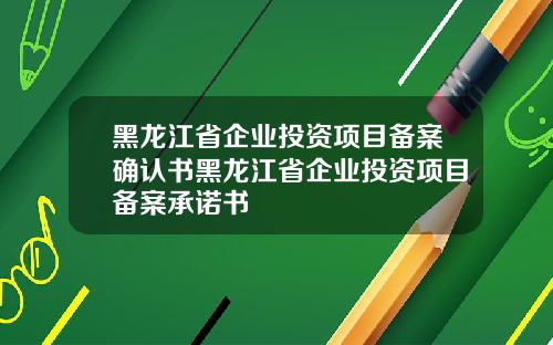 黑龙江省企业投资项目备案确认书黑龙江省企业投资项目备案承诺书