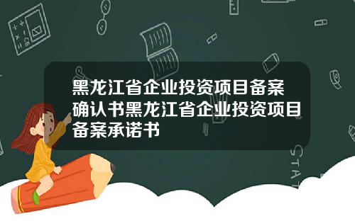 黑龙江省企业投资项目备案确认书黑龙江省企业投资项目备案承诺书