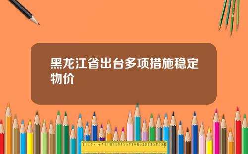 黑龙江省出台多项措施稳定物价