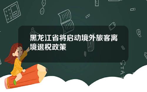 黑龙江省将启动境外旅客离境退税政策
