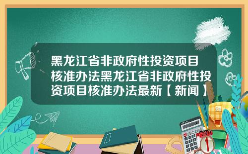 黑龙江省非政府性投资项目核准办法黑龙江省非政府性投资项目核准办法最新【新闻】