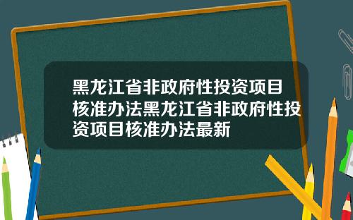 黑龙江省非政府性投资项目核准办法黑龙江省非政府性投资项目核准办法最新