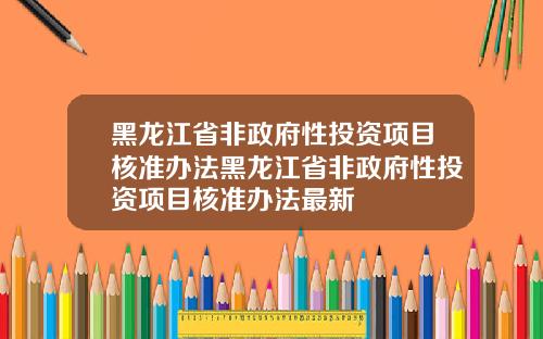 黑龙江省非政府性投资项目核准办法黑龙江省非政府性投资项目核准办法最新