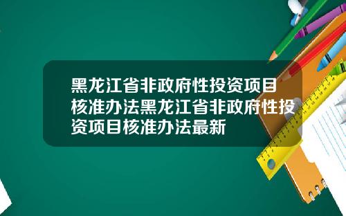黑龙江省非政府性投资项目核准办法黑龙江省非政府性投资项目核准办法最新