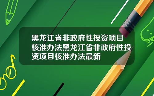 黑龙江省非政府性投资项目核准办法黑龙江省非政府性投资项目核准办法最新