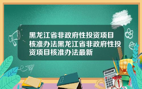黑龙江省非政府性投资项目核准办法黑龙江省非政府性投资项目核准办法最新