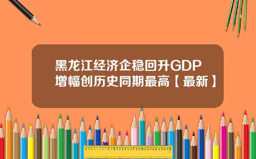 黑龙江经济企稳回升GDP增幅创历史同期最高【最新】