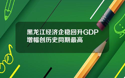黑龙江经济企稳回升GDP增幅创历史同期最高