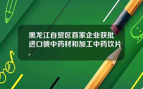 黑龙江自贸区首家企业获批进口俄中药材和加工中药饮片.
