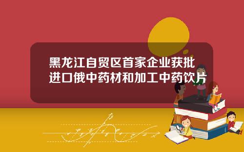 黑龙江自贸区首家企业获批进口俄中药材和加工中药饮片