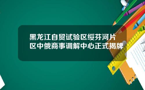 黑龙江自贸试验区绥芬河片区中俄商事调解中心正式揭牌