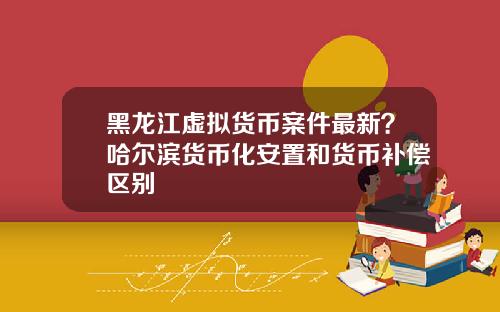 黑龙江虚拟货币案件最新？哈尔滨货币化安置和货币补偿区别