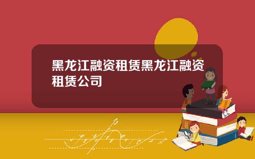 黑龙江融资租赁黑龙江融资租赁公司