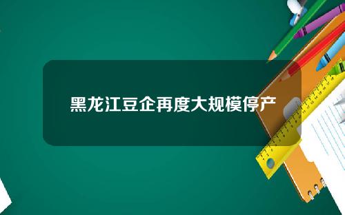 黑龙江豆企再度大规模停产