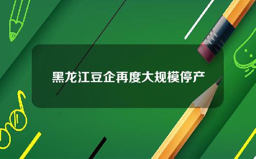 黑龙江豆企再度大规模停产