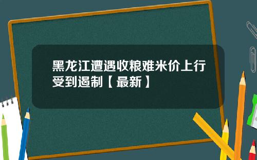 黑龙江遭遇收粮难米价上行受到遏制【最新】