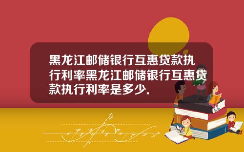 黑龙江邮储银行互惠贷款执行利率黑龙江邮储银行互惠贷款执行利率是多少.