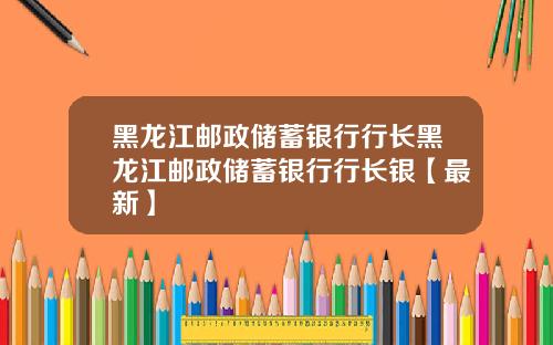 黑龙江邮政储蓄银行行长黑龙江邮政储蓄银行行长银【最新】