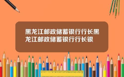 黑龙江邮政储蓄银行行长黑龙江邮政储蓄银行行长银