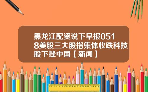 黑龙江配资说下早报0518美股三大股指集体收跌科技股下挫中国【新闻】