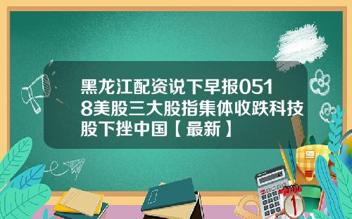 黑龙江配资说下早报0518美股三大股指集体收跌科技股下挫中国【最新】