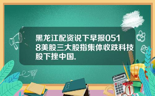 黑龙江配资说下早报0518美股三大股指集体收跌科技股下挫中国.