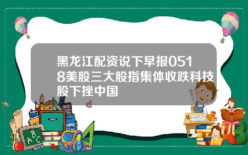 黑龙江配资说下早报0518美股三大股指集体收跌科技股下挫中国