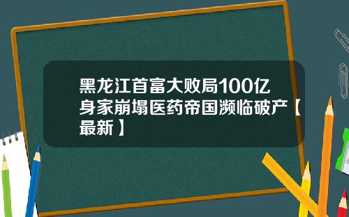 黑龙江首富大败局100亿身家崩塌医药帝国濒临破产【最新】