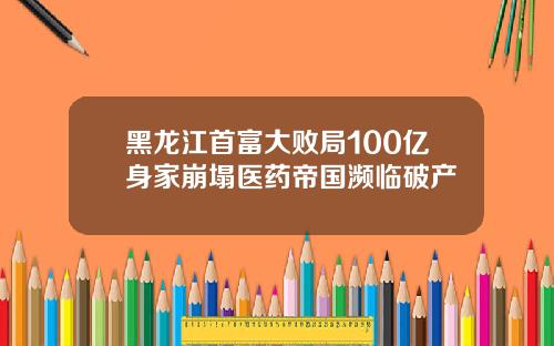 黑龙江首富大败局100亿身家崩塌医药帝国濒临破产