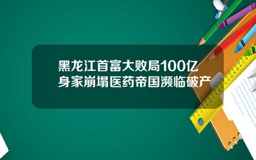 黑龙江首富大败局100亿身家崩塌医药帝国濒临破产
