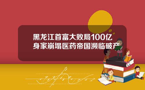 黑龙江首富大败局100亿身家崩塌医药帝国濒临破产