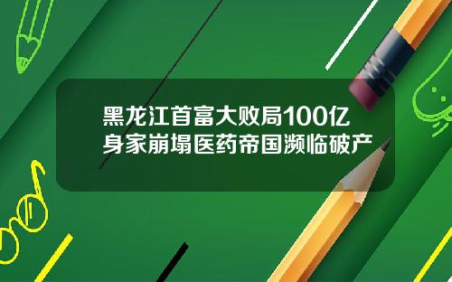黑龙江首富大败局100亿身家崩塌医药帝国濒临破产