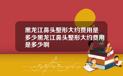 黑龙江鼻头整形大约费用是多少黑龙江鼻头整形大约费用是多少啊
