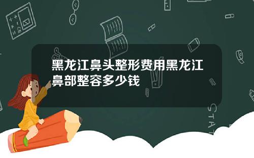 黑龙江鼻头整形费用黑龙江鼻部整容多少钱