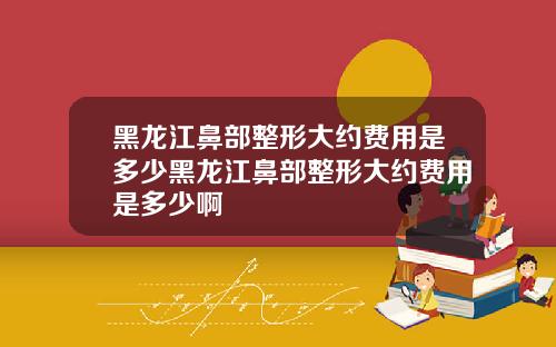 黑龙江鼻部整形大约费用是多少黑龙江鼻部整形大约费用是多少啊