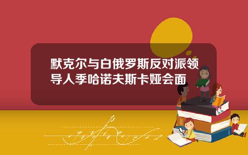 默克尔与白俄罗斯反对派领导人季哈诺夫斯卡娅会面