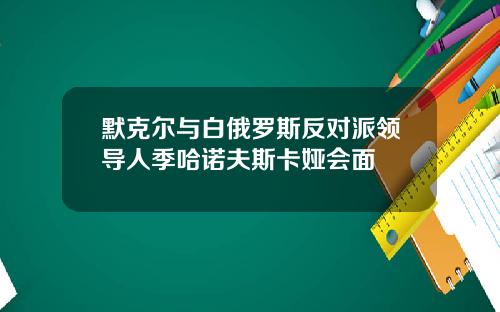 默克尔与白俄罗斯反对派领导人季哈诺夫斯卡娅会面