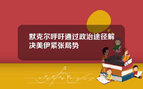 默克尔呼吁通过政治途径解决美伊紧张局势