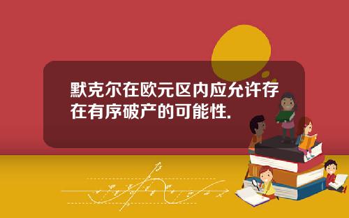 默克尔在欧元区内应允许存在有序破产的可能性.