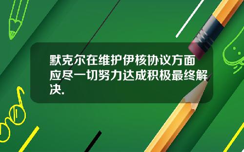 默克尔在维护伊核协议方面应尽一切努力达成积极最终解决.
