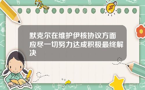 默克尔在维护伊核协议方面应尽一切努力达成积极最终解决