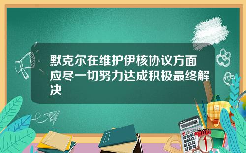 默克尔在维护伊核协议方面应尽一切努力达成积极最终解决